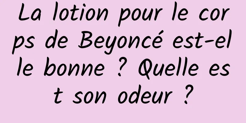 La lotion pour le corps de Beyoncé est-elle bonne ? Quelle est son odeur ?