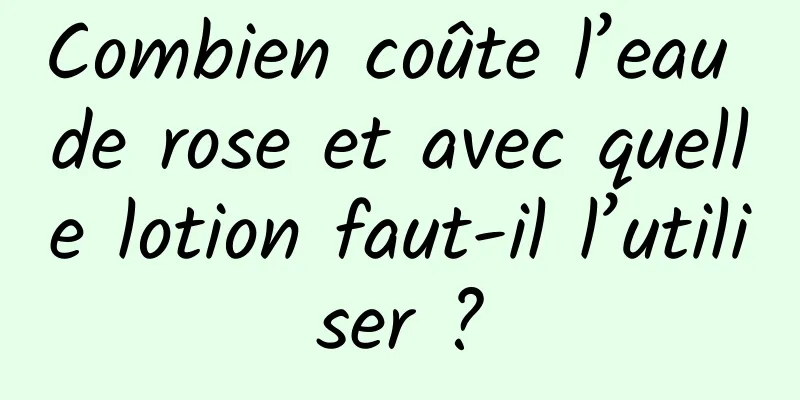 Combien coûte l’eau de rose et avec quelle lotion faut-il l’utiliser ?
