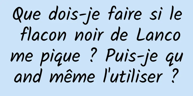 Que dois-je faire si le flacon noir de Lancome pique ? Puis-je quand même l'utiliser ?