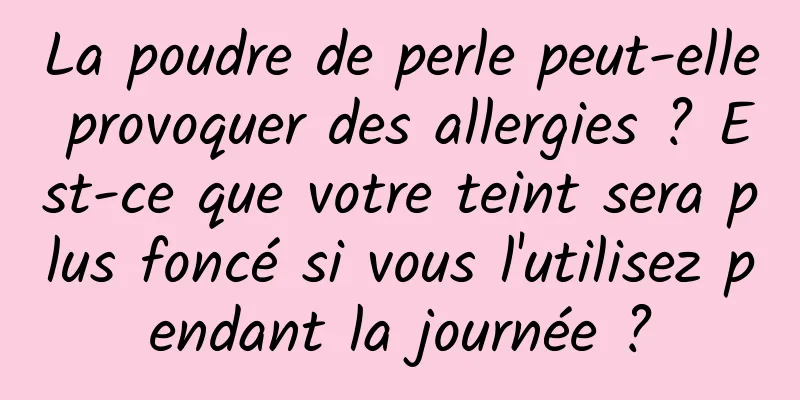 La poudre de perle peut-elle provoquer des allergies ? Est-ce que votre teint sera plus foncé si vous l'utilisez pendant la journée ?