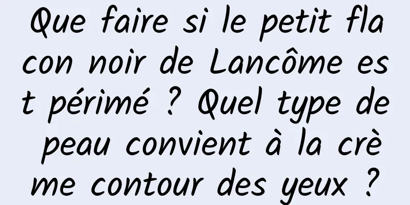Que faire si le petit flacon noir de Lancôme est périmé ? Quel type de peau convient à la crème contour des yeux ?