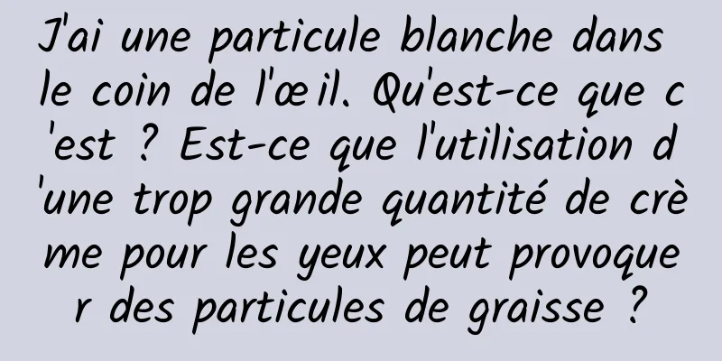 J'ai une particule blanche dans le coin de l'œil. Qu'est-ce que c'est ? Est-ce que l'utilisation d'une trop grande quantité de crème pour les yeux peut provoquer des particules de graisse ?
