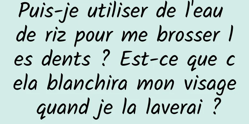 Puis-je utiliser de l'eau de riz pour me brosser les dents ? Est-ce que cela blanchira mon visage quand je la laverai ?