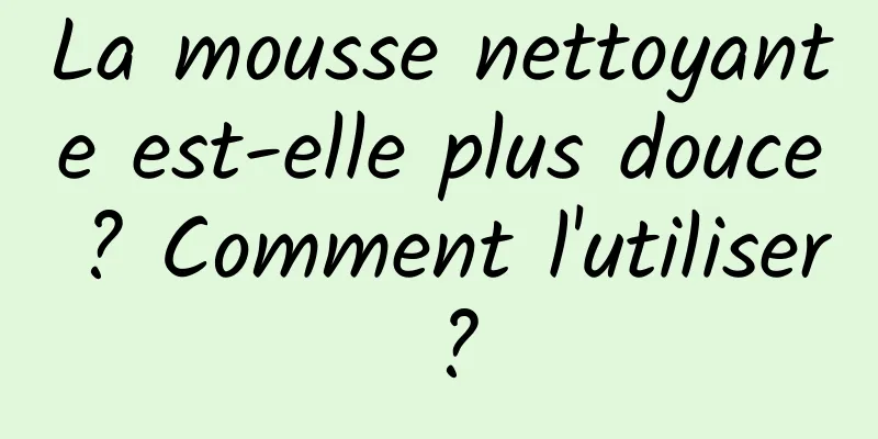 La mousse nettoyante est-elle plus douce ? Comment l'utiliser ?