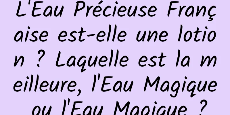 L'Eau Précieuse Française est-elle une lotion ? Laquelle est la meilleure, l'Eau Magique ou l'Eau Magique ?