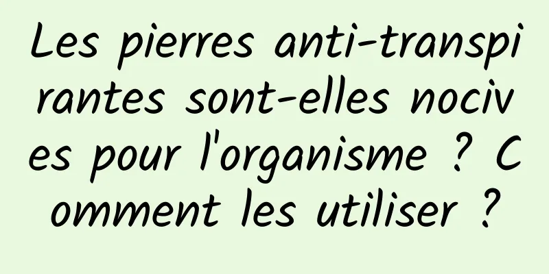 Les pierres anti-transpirantes sont-elles nocives pour l'organisme ? Comment les utiliser ?