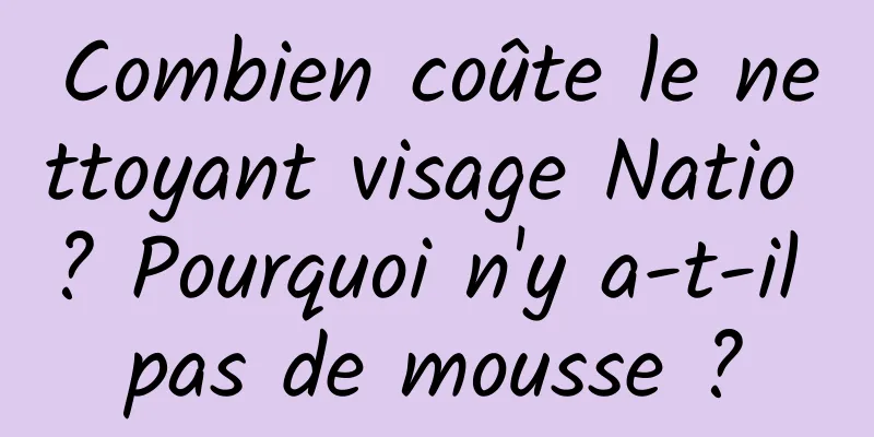 Combien coûte le nettoyant visage Natio ? Pourquoi n'y a-t-il pas de mousse ?