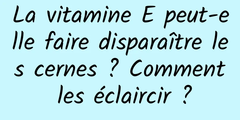 La vitamine E peut-elle faire disparaître les cernes ? Comment les éclaircir ?