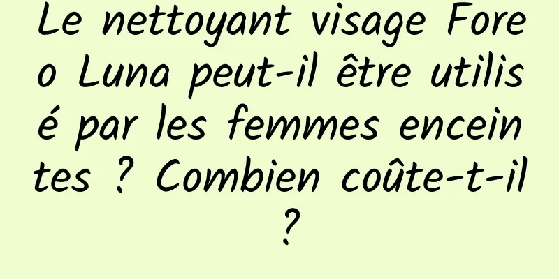 Le nettoyant visage Foreo Luna peut-il être utilisé par les femmes enceintes ? Combien coûte-t-il ?