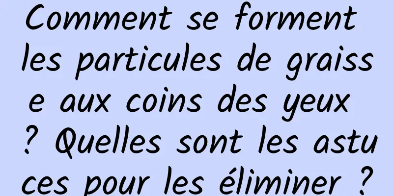 Comment se forment les particules de graisse aux coins des yeux ? Quelles sont les astuces pour les éliminer ?