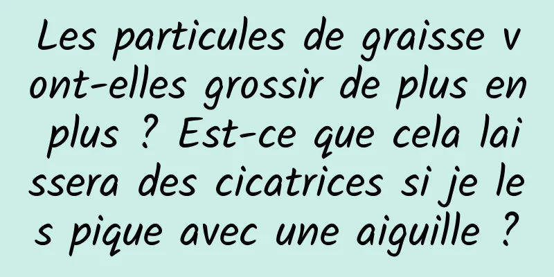 Les particules de graisse vont-elles grossir de plus en plus ? Est-ce que cela laissera des cicatrices si je les pique avec une aiguille ?