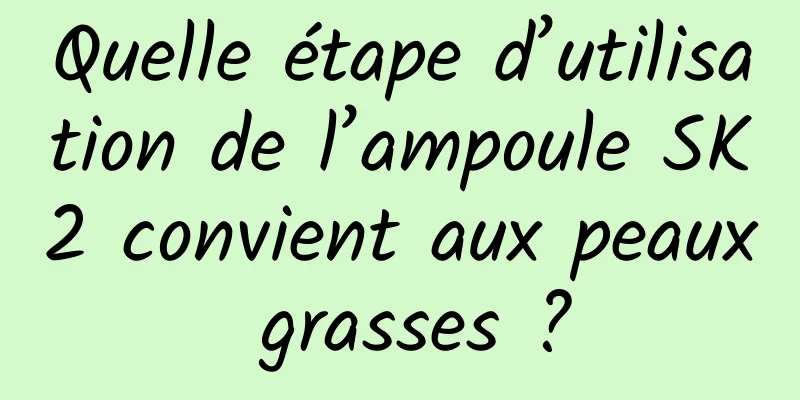 Quelle étape d’utilisation de l’ampoule SK2 convient aux peaux grasses ?
