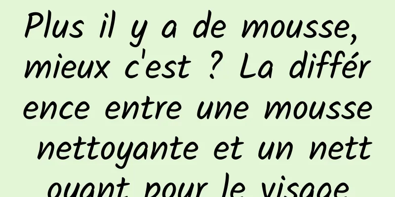 Plus il y a de mousse, mieux c'est ? La différence entre une mousse nettoyante et un nettoyant pour le visage