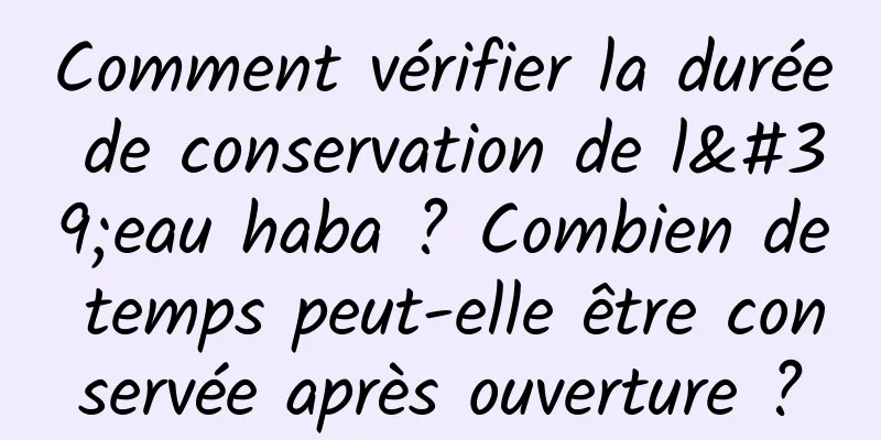 Comment vérifier la durée de conservation de l'eau haba ? Combien de temps peut-elle être conservée après ouverture ?