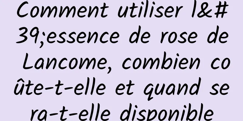Comment utiliser l'essence de rose de Lancome, combien coûte-t-elle et quand sera-t-elle disponible