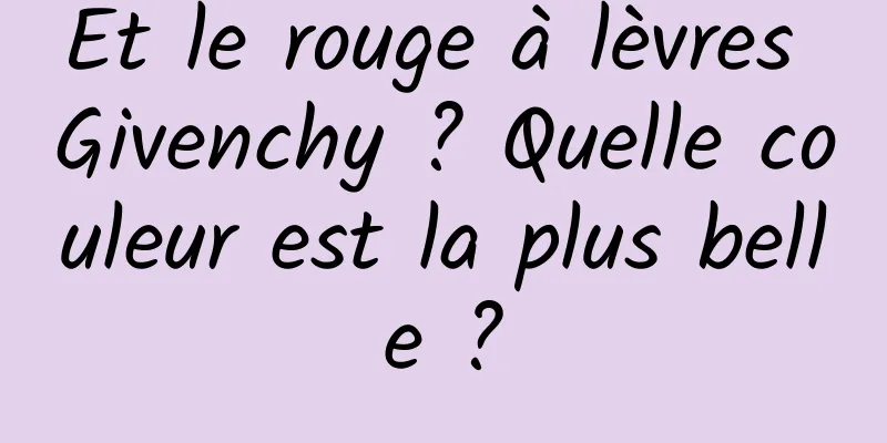 Et le rouge à lèvres Givenchy ? Quelle couleur est la plus belle ?