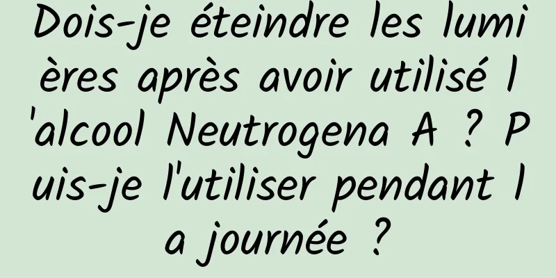 Dois-je éteindre les lumières après avoir utilisé l'alcool Neutrogena A ? Puis-je l'utiliser pendant la journée ?