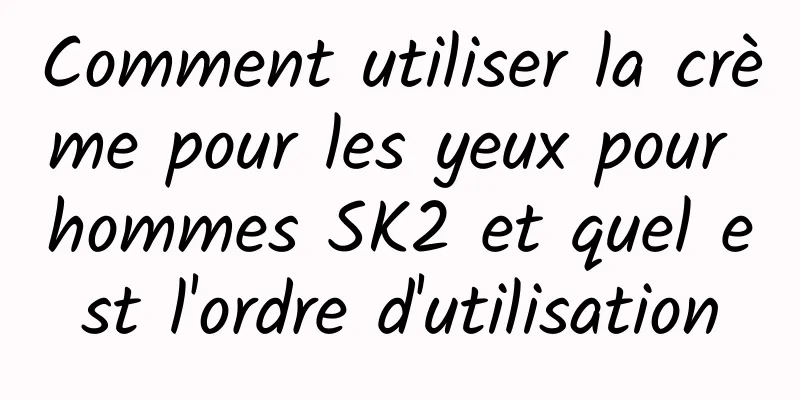 Comment utiliser la crème pour les yeux pour hommes SK2 et quel est l'ordre d'utilisation