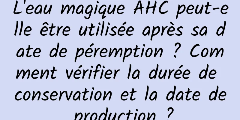 L'eau magique AHC peut-elle être utilisée après sa date de péremption ? Comment vérifier la durée de conservation et la date de production ?