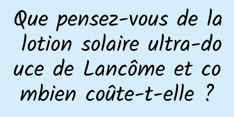 Que pensez-vous de la lotion solaire ultra-douce de Lancôme et combien coûte-t-elle ?