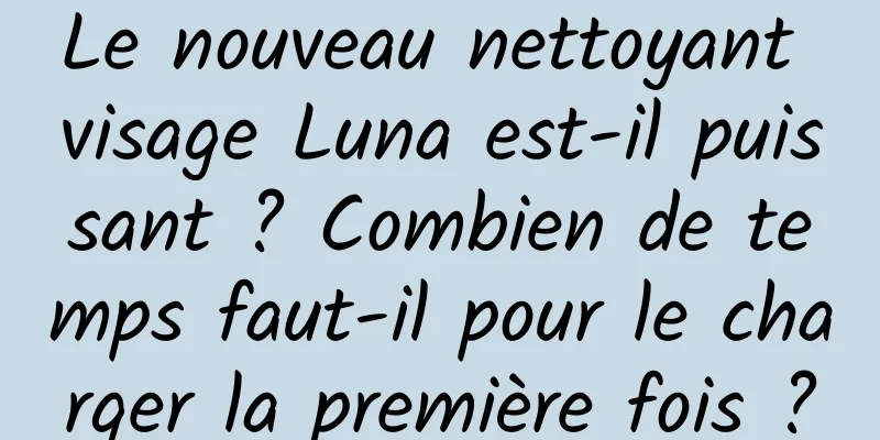 Le nouveau nettoyant visage Luna est-il puissant ? Combien de temps faut-il pour le charger la première fois ?