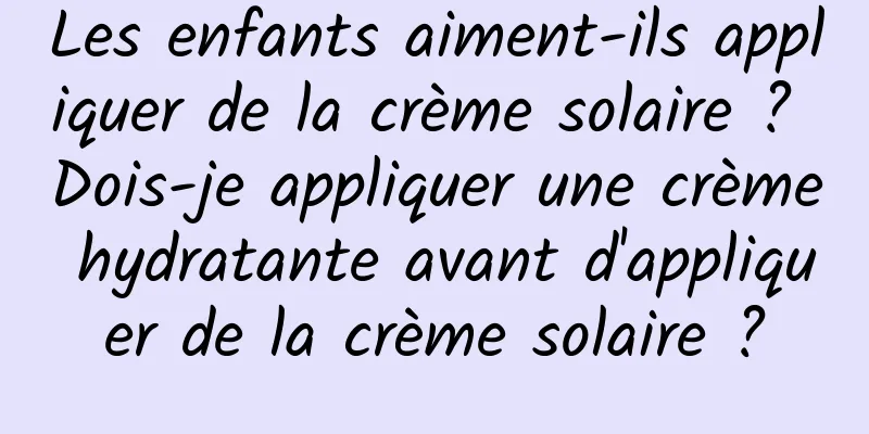 Les enfants aiment-ils appliquer de la crème solaire ? Dois-je appliquer une crème hydratante avant d'appliquer de la crème solaire ?