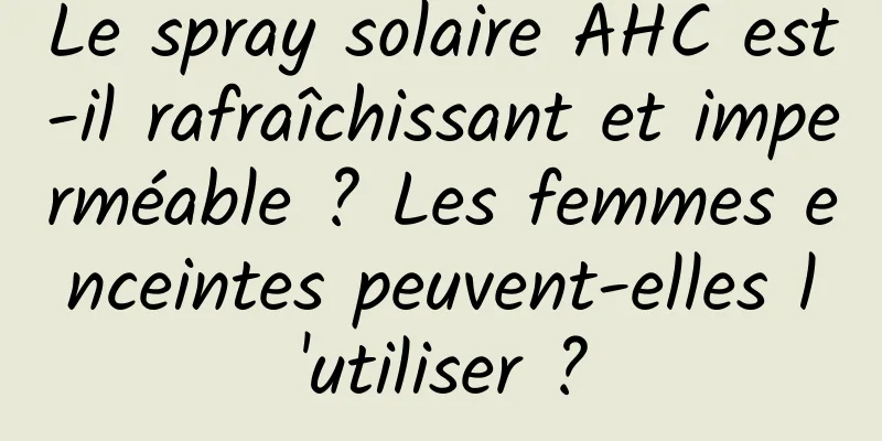 Le spray solaire AHC est-il rafraîchissant et imperméable ? Les femmes enceintes peuvent-elles l'utiliser ?