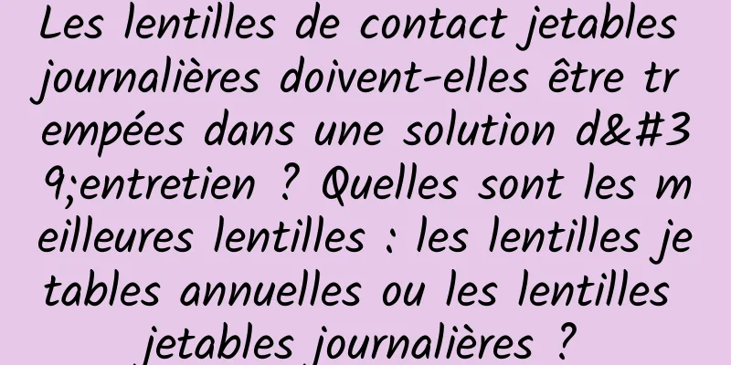 Les lentilles de contact jetables journalières doivent-elles être trempées dans une solution d'entretien ? Quelles sont les meilleures lentilles : les lentilles jetables annuelles ou les lentilles jetables journalières ?