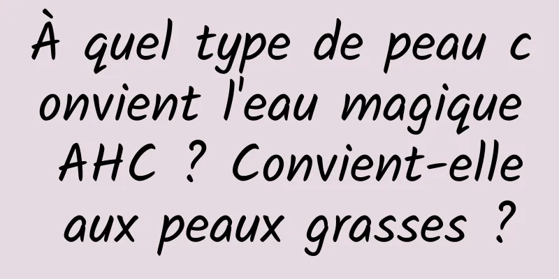 À quel type de peau convient l'eau magique AHC ? Convient-elle aux peaux grasses ?