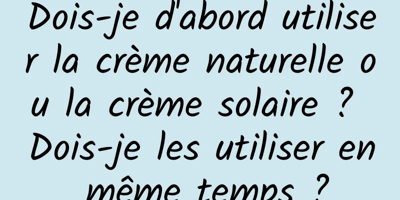 Dois-je d'abord utiliser la crème naturelle ou la crème solaire ? Dois-je les utiliser en même temps ?