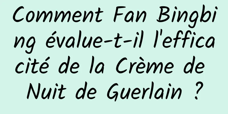Comment Fan Bingbing évalue-t-il l'efficacité de la Crème de Nuit de Guerlain ?