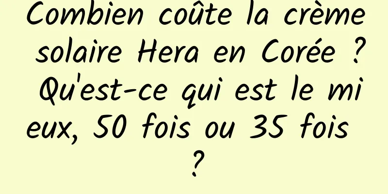 Combien coûte la crème solaire Hera en Corée ? Qu'est-ce qui est le mieux, 50 fois ou 35 fois ?