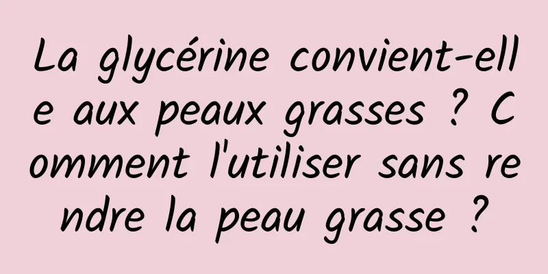 La glycérine convient-elle aux peaux grasses ? Comment l'utiliser sans rendre la peau grasse ?