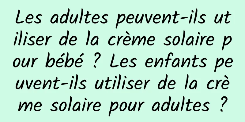 Les adultes peuvent-ils utiliser de la crème solaire pour bébé ? Les enfants peuvent-ils utiliser de la crème solaire pour adultes ?