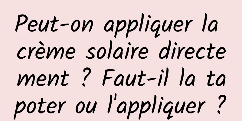 Peut-on appliquer la crème solaire directement ? Faut-il la tapoter ou l'appliquer ?