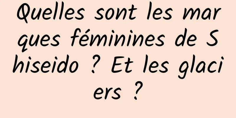 Quelles sont les marques féminines de Shiseido ? Et les glaciers ?