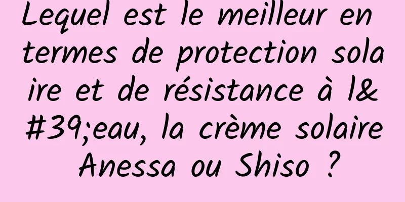 Lequel est le meilleur en termes de protection solaire et de résistance à l'eau, la crème solaire Anessa ou Shiso ?