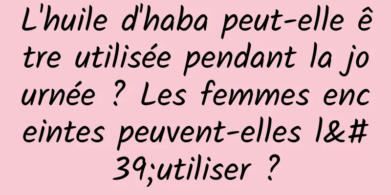 L'huile d'haba peut-elle être utilisée pendant la journée ? Les femmes enceintes peuvent-elles l'utiliser ?