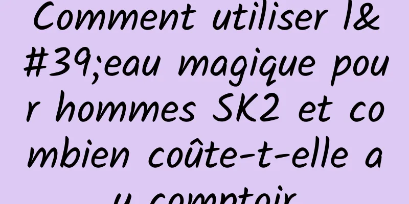 Comment utiliser l'eau magique pour hommes SK2 et combien coûte-t-elle au comptoir