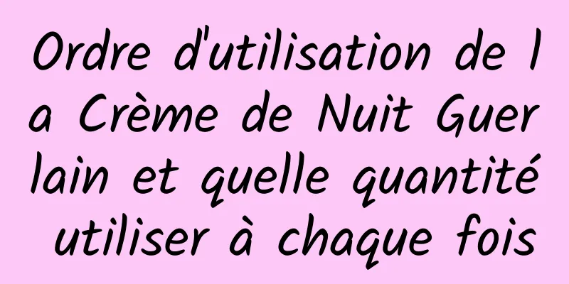Ordre d'utilisation de la Crème de Nuit Guerlain et quelle quantité utiliser à chaque fois