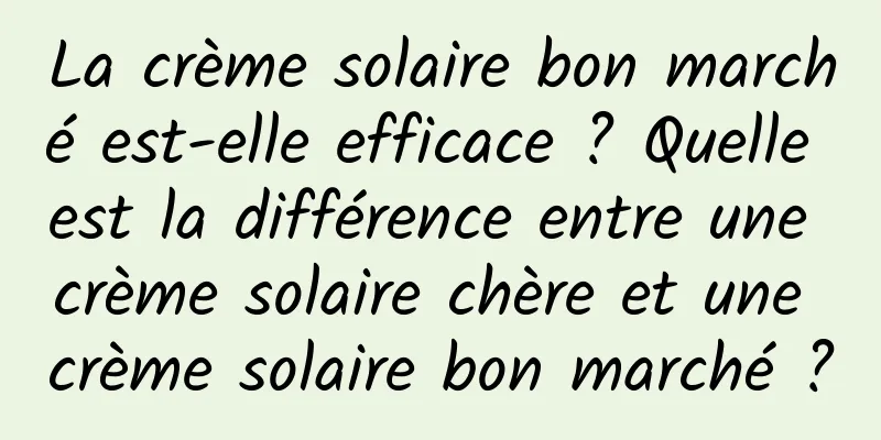 La crème solaire bon marché est-elle efficace ? Quelle est la différence entre une crème solaire chère et une crème solaire bon marché ?