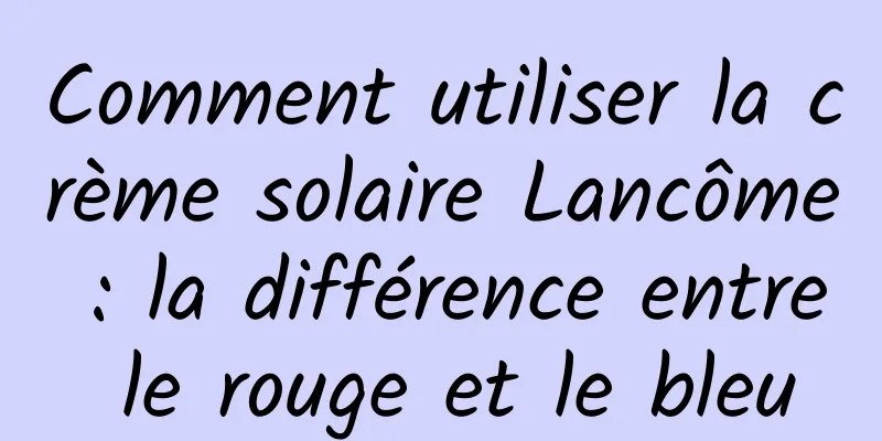 Comment utiliser la crème solaire Lancôme : la différence entre le rouge et le bleu
