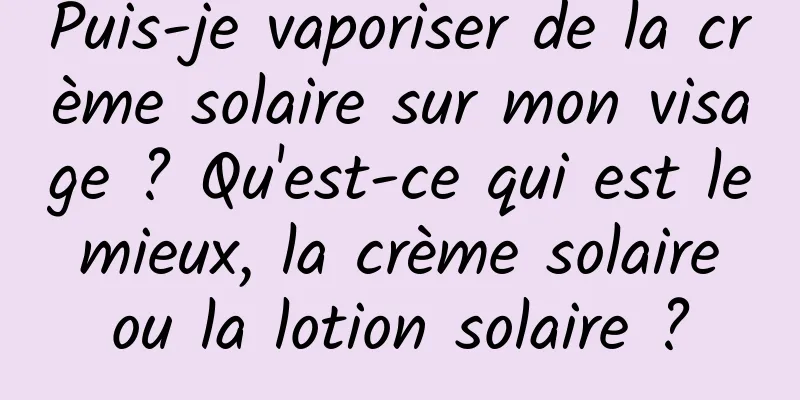 Puis-je vaporiser de la crème solaire sur mon visage ? Qu'est-ce qui est le mieux, la crème solaire ou la lotion solaire ?