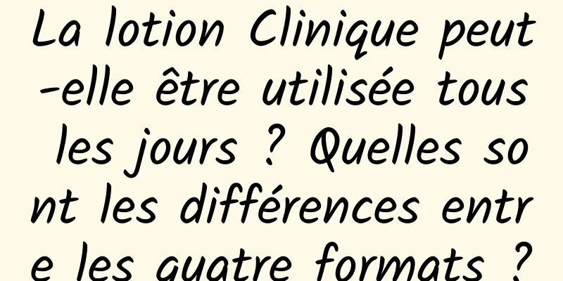 La lotion Clinique peut-elle être utilisée tous les jours ? Quelles sont les différences entre les quatre formats ?