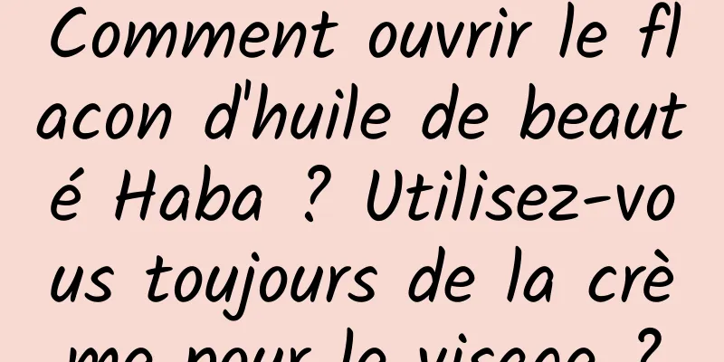 Comment ouvrir le flacon d'huile de beauté Haba ? Utilisez-vous toujours de la crème pour le visage ?
