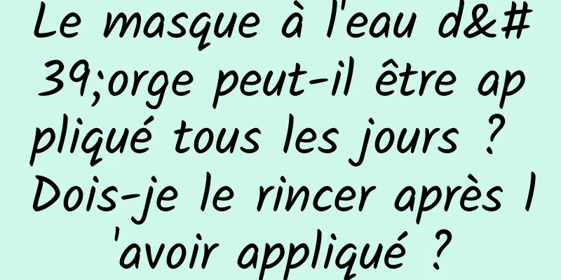 Le masque à l'eau d'orge peut-il être appliqué tous les jours ? Dois-je le rincer après l'avoir appliqué ?