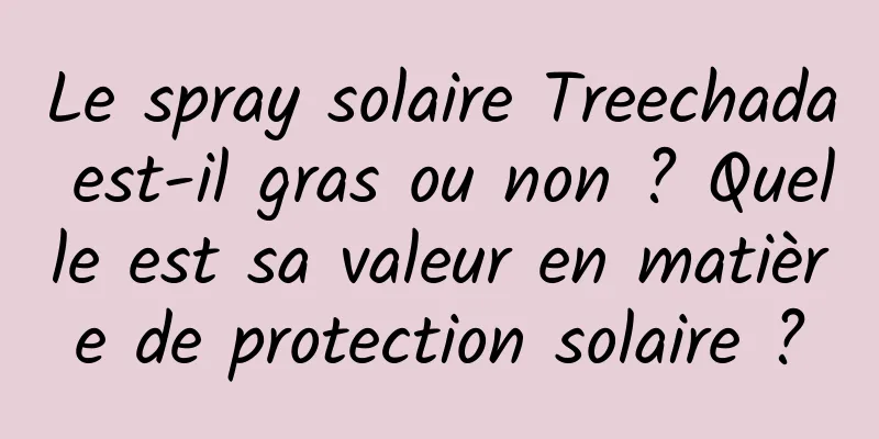 Le spray solaire Treechada est-il gras ou non ? Quelle est sa valeur en matière de protection solaire ?