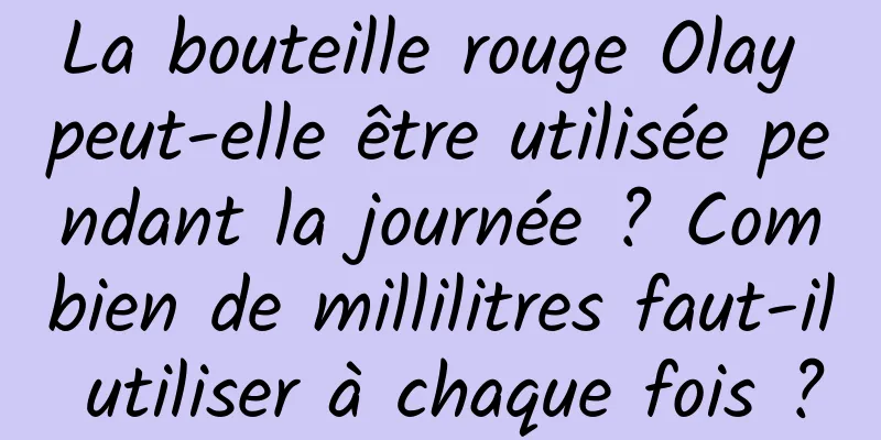 La bouteille rouge Olay peut-elle être utilisée pendant la journée ? Combien de millilitres faut-il utiliser à chaque fois ?
