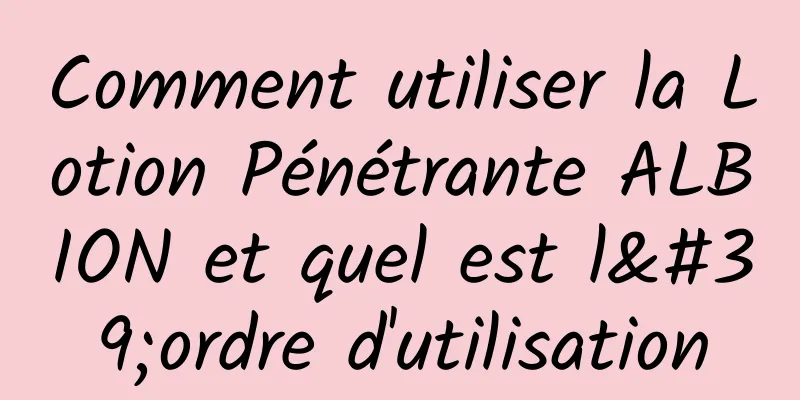 Comment utiliser la Lotion Pénétrante ALBION et quel est l'ordre d'utilisation