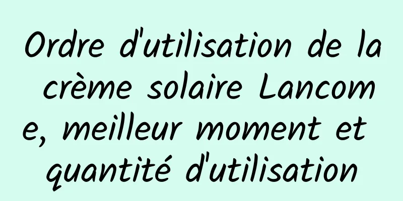 Ordre d'utilisation de la crème solaire Lancome, meilleur moment et quantité d'utilisation